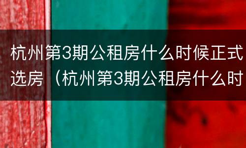 杭州第3期公租房什么时候正式选房（杭州第3期公租房什么时候正式选房的）