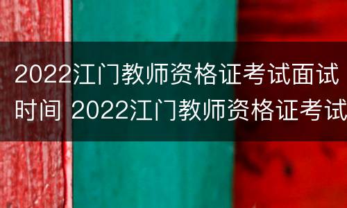 2022江门教师资格证考试面试时间 2022江门教师资格证考试面试时间安排