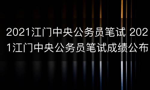 2021江门中央公务员笔试 2021江门中央公务员笔试成绩公布