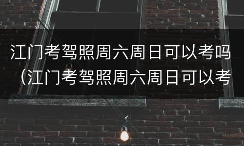 江门考驾照周六周日可以考吗（江门考驾照周六周日可以考吗多少钱）