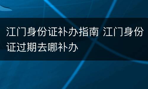 江门身份证补办指南 江门身份证过期去哪补办