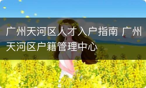 广州天河区人才入户指南 广州天河区户籍管理中心