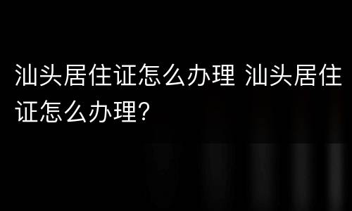 汕头居住证怎么办理 汕头居住证怎么办理?