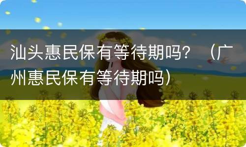 汕头惠民保有等待期吗？（广州惠民保有等待期吗）