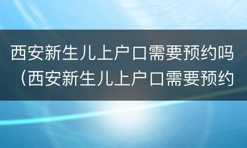 西安新生儿上户口需要预约吗（西安新生儿上户口需要预约吗吗）