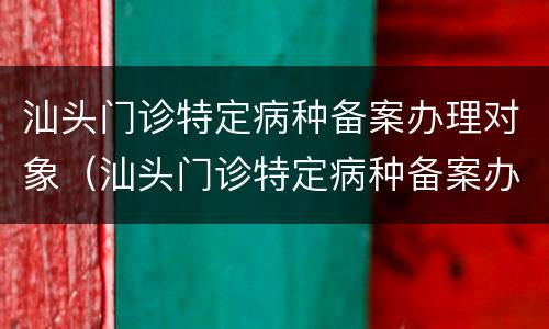 汕头门诊特定病种备案办理对象（汕头门诊特定病种备案办理对象是谁）