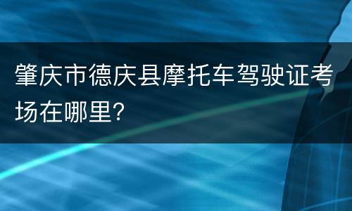 肇庆市德庆县摩托车驾驶证考场在哪里？