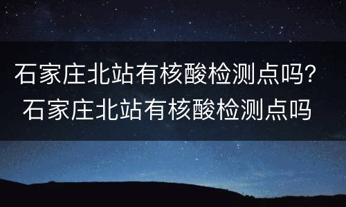 石家庄北站有核酸检测点吗？ 石家庄北站有核酸检测点吗