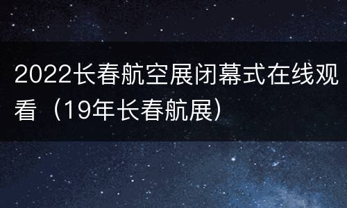 2022长春航空展闭幕式在线观看（19年长春航展）