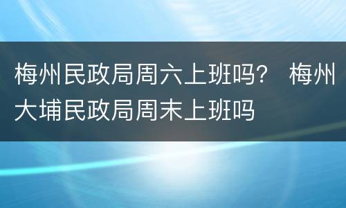 梅州民政局周六上班吗？ 梅州大埔民政局周末上班吗
