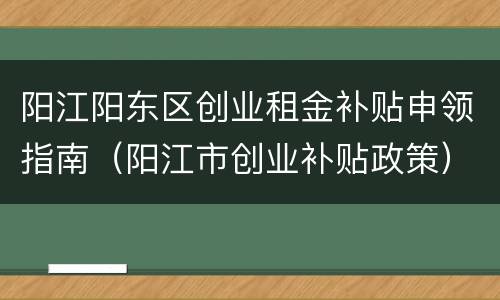 阳江阳东区创业租金补贴申领指南（阳江市创业补贴政策）
