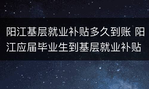 阳江基层就业补贴多久到账 阳江应届毕业生到基层就业补贴