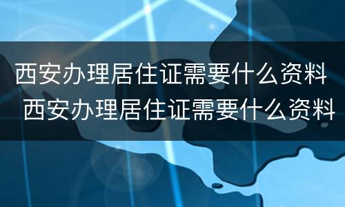 西安办理居住证需要什么资料 西安办理居住证需要什么资料和资料