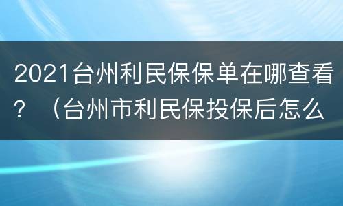 2021台州利民保保单在哪查看？（台州市利民保投保后怎么查看）
