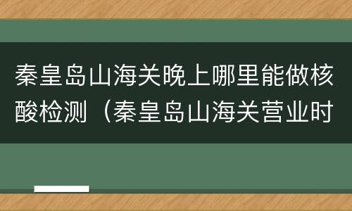 秦皇岛山海关晚上哪里能做核酸检测（秦皇岛山海关营业时间）