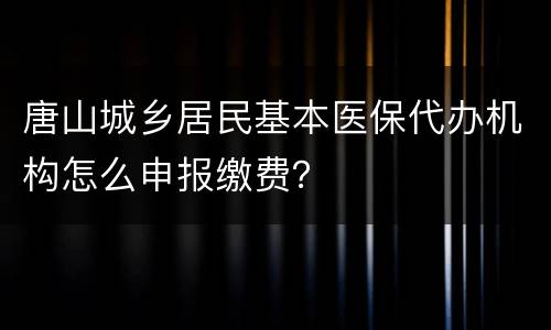 唐山城乡居民基本医保代办机构怎么申报缴费？