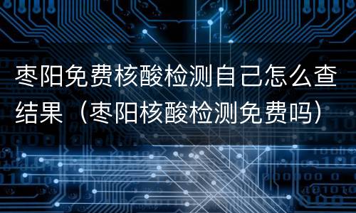 枣阳免费核酸检测自己怎么查结果（枣阳核酸检测免费吗）