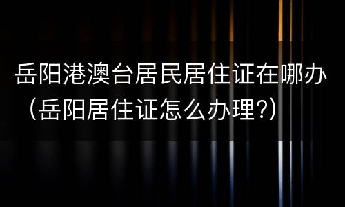 岳阳港澳台居民居住证在哪办（岳阳居住证怎么办理?）