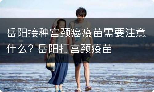岳阳接种宫颈癌疫苗需要注意什么? 岳阳打宫颈疫苗