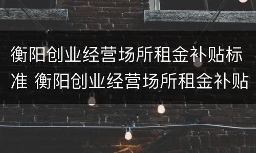 衡阳创业经营场所租金补贴标准 衡阳创业经营场所租金补贴标准文件