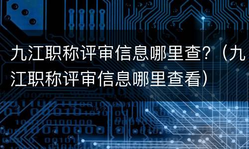 九江职称评审信息哪里查?（九江职称评审信息哪里查看）