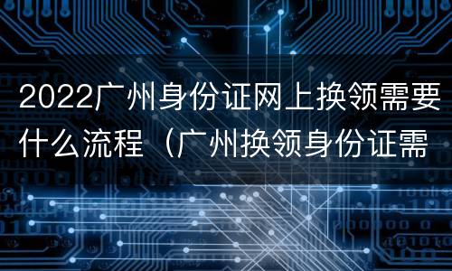 2022广州身份证网上换领需要什么流程（广州换领身份证需要哪些手续）