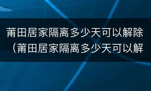 莆田居家隔离多少天可以解除（莆田居家隔离多少天可以解除管控）
