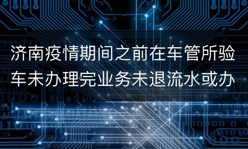 济南疫情期间之前在车管所验车未办理完业务未退流水或办完业务需要归档怎么办？