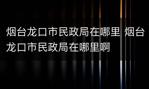 烟台龙口市民政局在哪里 烟台龙口市民政局在哪里啊
