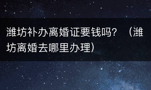 潍坊补办离婚证要钱吗？（潍坊离婚去哪里办理）