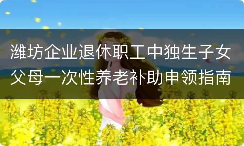 潍坊企业退休职工中独生子女父母一次性养老补助申领指南