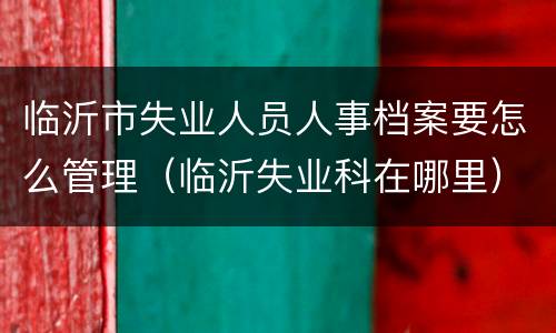 临沂市失业人员人事档案要怎么管理（临沂失业科在哪里）