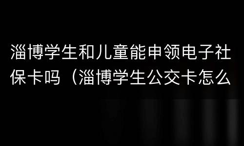 淄博学生和儿童能申领电子社保卡吗（淄博学生公交卡怎么办理）