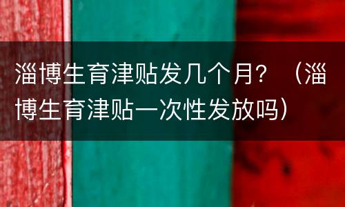 淄博生育津贴发几个月？（淄博生育津贴一次性发放吗）
