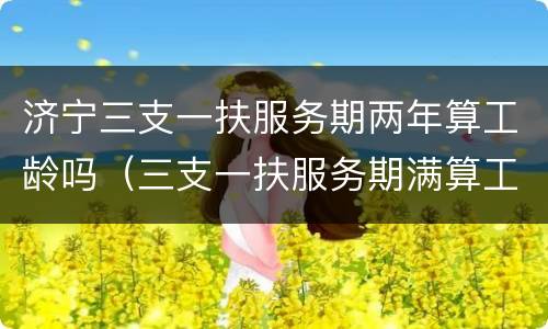 济宁三支一扶服务期两年算工龄吗（三支一扶服务期满算工龄吗）