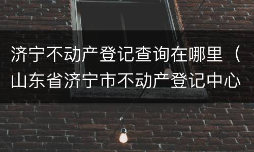 济宁不动产登记查询在哪里（山东省济宁市不动产登记中心电话）