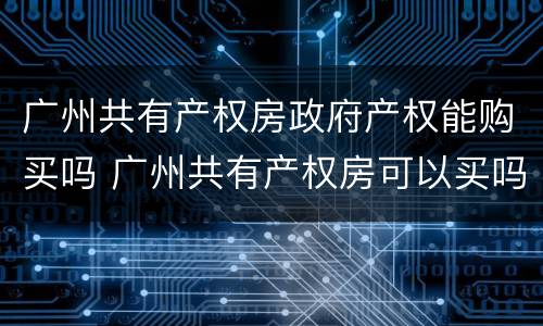 广州共有产权房政府产权能购买吗 广州共有产权房可以买吗