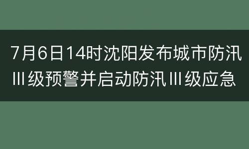 7月6日14时沈阳发布城市防汛Ⅲ级预警并启动防汛Ⅲ级应急响应