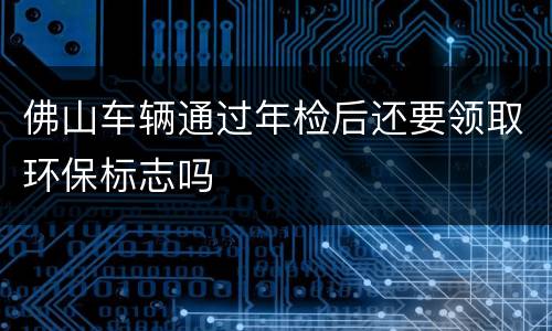 佛山车辆通过年检后还要领取环保标志吗