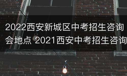 2022西安新城区中考招生咨询会地点 2021西安中考招生咨询会地点