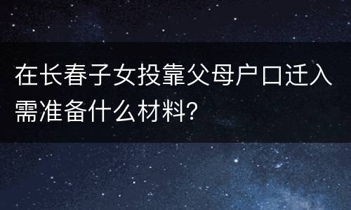 在长春子女投靠父母户口迁入需准备什么材料？