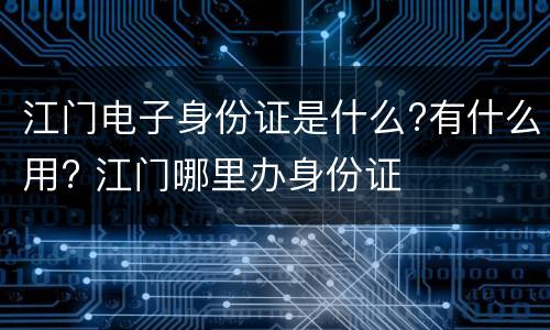 江门电子身份证是什么?有什么用? 江门哪里办身份证