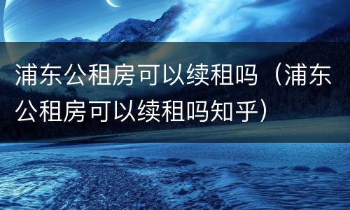 浦东公租房可以续租吗（浦东公租房可以续租吗知乎）