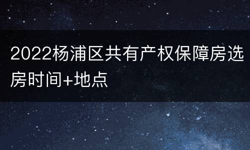 2022杨浦区共有产权保障房选房时间+地点