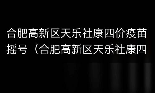合肥高新区天乐社康四价疫苗摇号（合肥高新区天乐社康四价疫苗摇号结果）