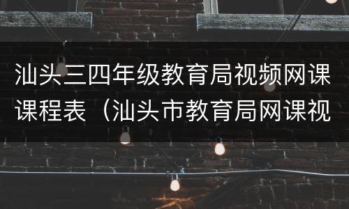 汕头三四年级教育局视频网课课程表（汕头市教育局网课视频）