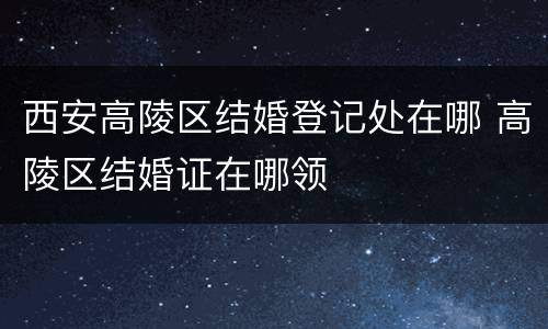 西安高陵区结婚登记处在哪 高陵区结婚证在哪领