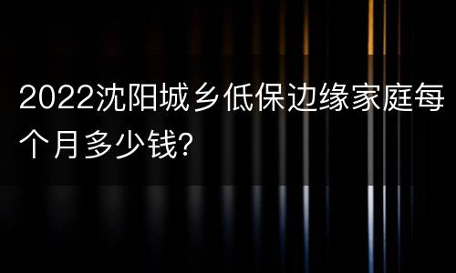 2022沈阳城乡低保边缘家庭每个月多少钱？