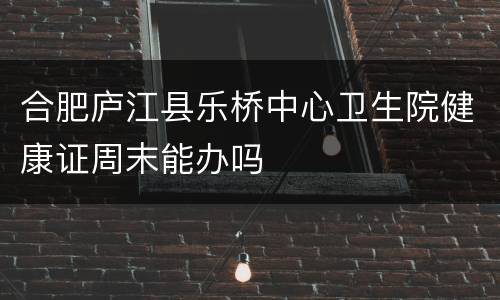 合肥庐江县乐桥中心卫生院健康证周末能办吗