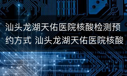 汕头龙湖天佑医院核酸检测预约方式 汕头龙湖天佑医院核酸检测预约方式电话